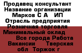 Продавец-консультант › Название организации ­ Марков С.А., ИП › Отрасль предприятия ­ Розничная торговля › Минимальный оклад ­ 11 000 - Все города Работа » Вакансии   . Тверская обл.,Торжок г.